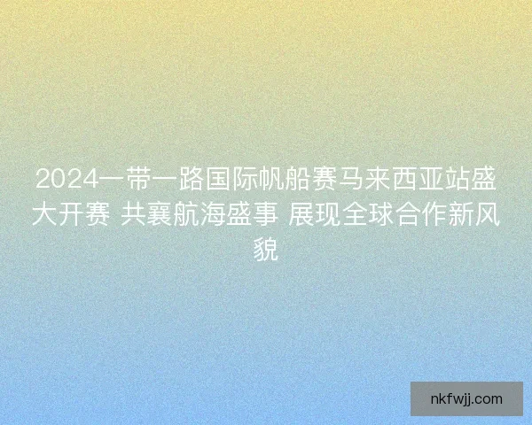 2024一带一路国际帆船赛马来西亚站盛大开赛 共襄航海盛事 展现全球合作新风貌