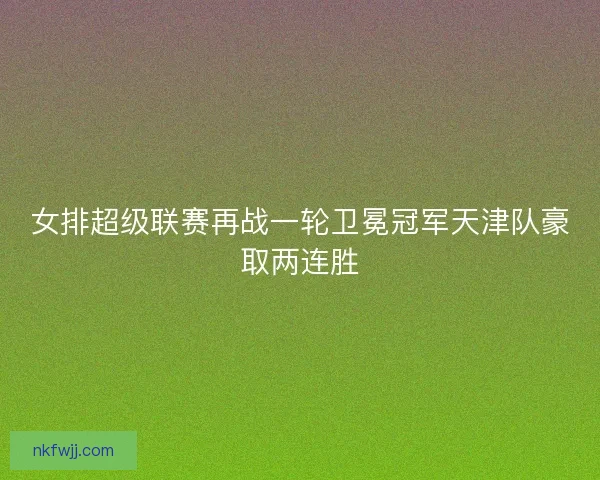 女排超级联赛再战一轮卫冕冠军天津队豪取两连胜 女排超级联赛再战一轮卫冕冠军天津队豪取两连胜