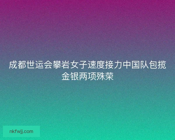 成都世运会攀岩女子速度接力中国队包揽金银两项殊荣