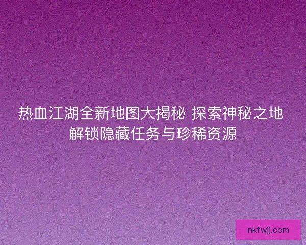 热血江湖全新地图大揭秘 探索神秘之地 解锁隐藏任务与珍稀资源