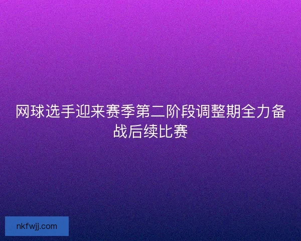 网球选手迎来赛季第二阶段调整期全力备战后续比赛