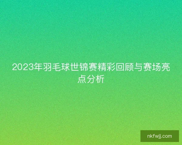 2023年羽毛球世锦赛精彩回顾与赛场亮点分析