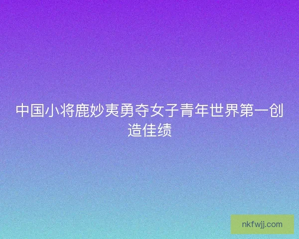 中国小将鹿妙夷勇夺女子青年世界第一创造佳绩 中国小将鹿妙夷勇夺女子青年世界第一创造佳绩