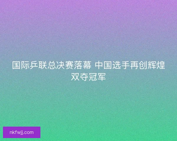 国际乒联总决赛落幕 中国选手再创辉煌双夺冠军