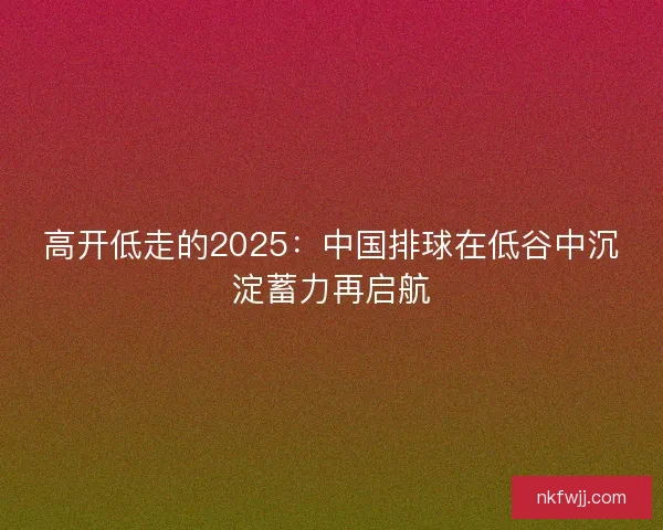 高开低走的2025:中国排球在低谷中沉淀蓄力再启航 高开低走的2025:中国排球在低谷中沉淀蓄力再启航