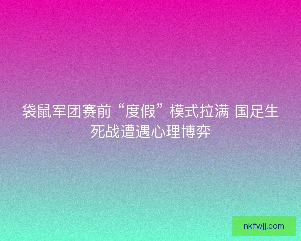 袋鼠军团赛前 “度假” 模式拉满 国足生死战遭遇心理博弈