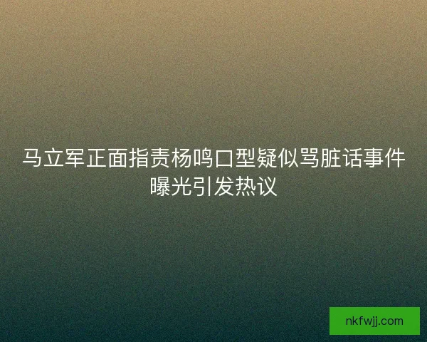 马立军正面指责杨鸣口型疑似骂脏话事件曝光引发热议