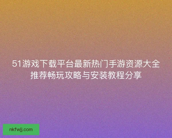 51游戏下载平台最新热门手游资源大全推荐畅玩攻略与安装教程分享