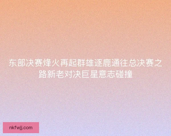 东部决赛烽火再起群雄逐鹿通往总决赛之路新老对决巨星意志碰撞
