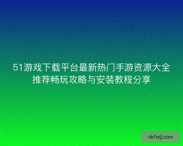 51游戏下载平台最新热门手游资源大全推荐畅玩攻略与安装教程分享
