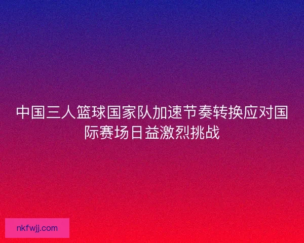 中国三人篮球国家队加速节奏转换应对国际赛场日益激烈挑战