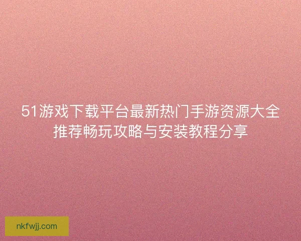 51游戏下载平台最新热门手游资源大全推荐畅玩攻略与安装教程分享