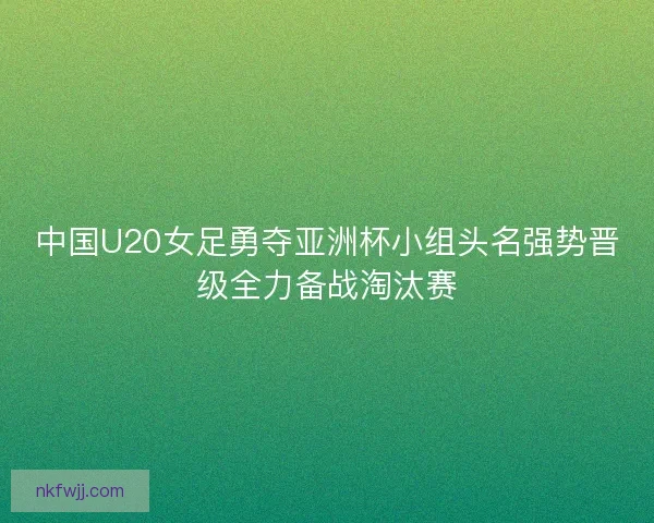 中国U20女足勇夺亚洲杯小组头名强势晋级全力备战淘汰赛