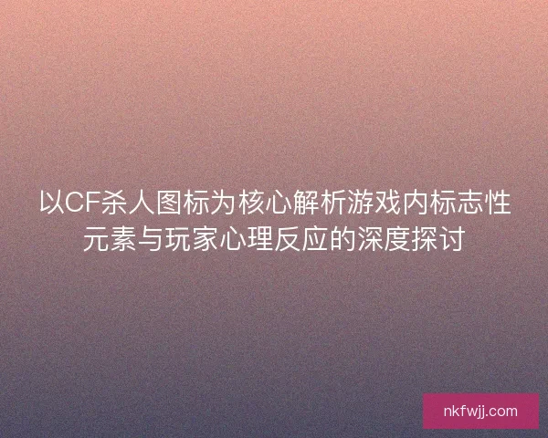 以CF杀人图标为核心解析游戏内标志性元素与玩家心理反应的深度探讨