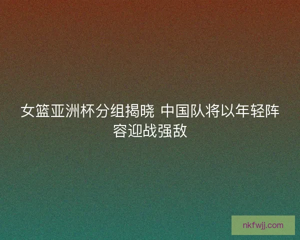 女篮亚洲杯分组揭晓 中国队将以年轻阵容迎战强敌