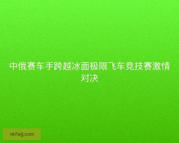 中俄赛车手跨越冰面极限飞车竞技赛激情对决 中俄赛车手跨越冰面极限飞车竞技赛激情对决
