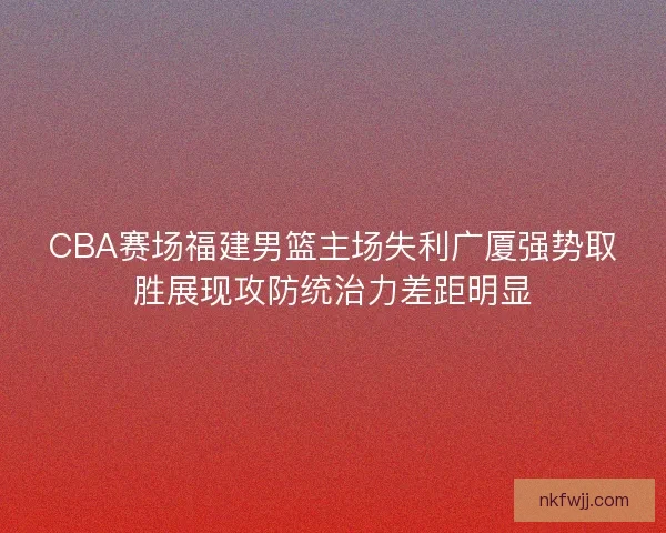 CBA赛场福建男篮主场失利广厦强势取胜展现攻防统治力差距明显 CBA赛场福建男篮主场失利广厦强势取胜展现攻防统治力差距明显