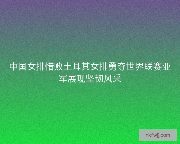 中国女排惜败土耳其女排勇夺世界联赛亚军展现坚韧风采