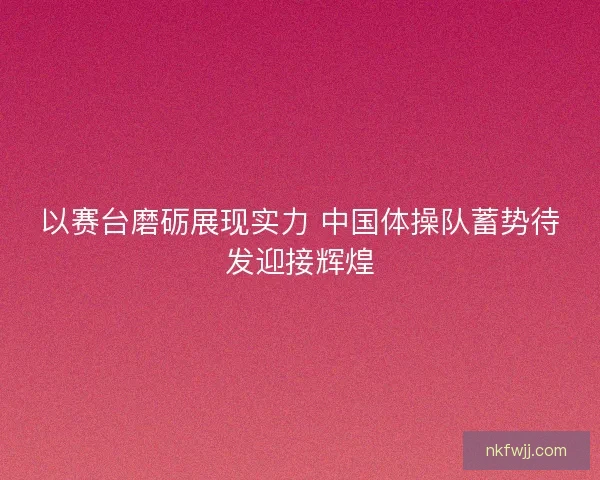 以赛台磨砺展现实力 中国体操队蓄势待发迎接辉煌 以赛台磨砺展现实力 中国体操队蓄势待发迎接辉煌