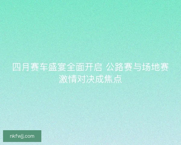 四月赛车盛宴全面开启 公路赛与场地赛激情对决成焦点 四月赛车盛宴全面开启 公路赛与场地赛激情对决成焦点