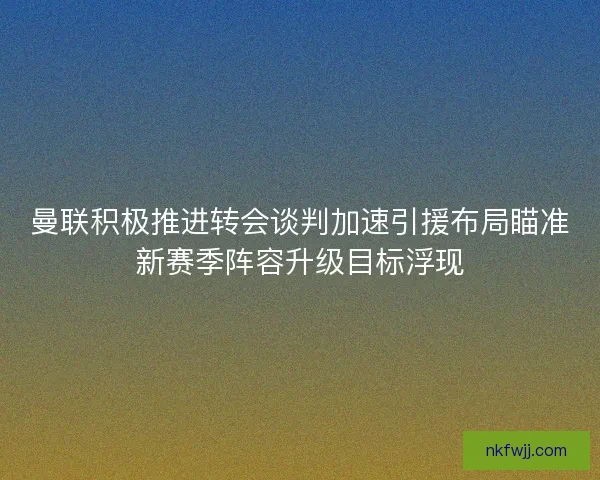 曼联积极推进转会谈判加速引援布局瞄准新赛季阵容升级目标浮现 曼联积极推进转会谈判加速引援布局瞄准新赛季阵容升级目标浮现
