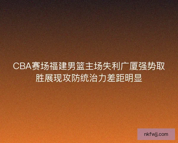 CBA赛场福建男篮主场失利广厦强势取胜展现攻防统治力差距明显